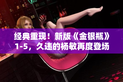 经典重现！新版《金银瓶》1-5，久违的杨敏再度登场