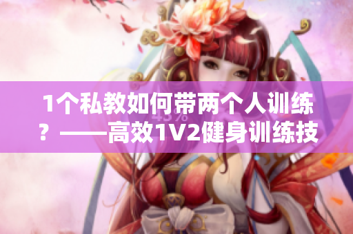 1个私教如何带两个人训练？——高效1V2健身训练技巧