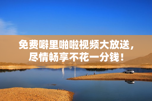 免费噼里啪啦视频大放送，尽情畅享不花一分钱！