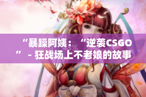 “暴躁阿姨：“逆袭CSGO” - 狂战场上不老娘的故事”