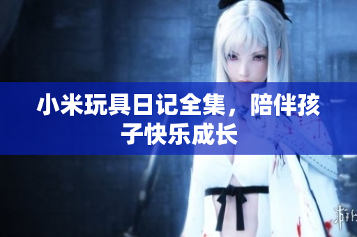 小米玩具日记全集，陪伴孩子快乐成长