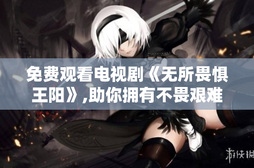免费观看电视剧《无所畏惧王阳》,助你拥有不畏艰难的精神风貌！
