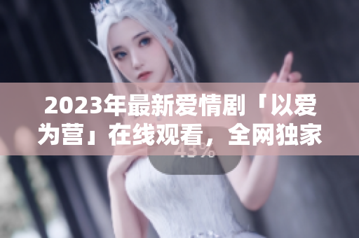 2023年最新爱情剧「以爱为营」在线观看，全网独家免费放送！