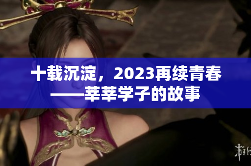 十载沉淀，2023再续青春——莘莘学子的故事