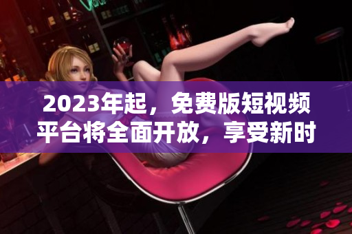2023年起，免费版短视频平台将全面开放，享受新时代的视觉盛宴