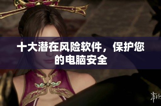 十大潜在风险软件，保护您的电脑安全