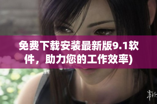 免费下载安装最新版9.1软件，助力您的工作效率)