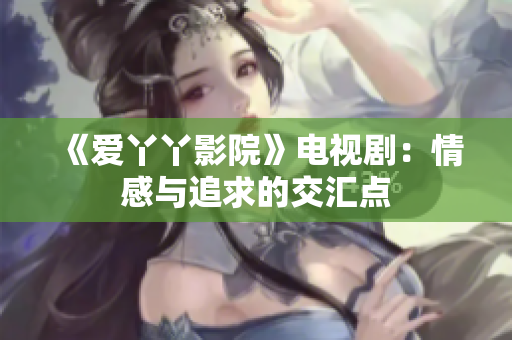 《爱丫丫影院》电视剧：情感与追求的交汇点