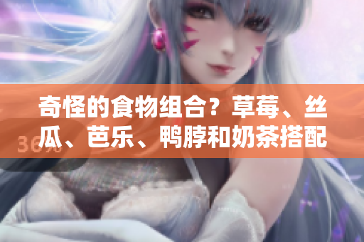 奇怪的食物组合？草莓、丝瓜、芭乐、鸭脖和奶茶搭配
