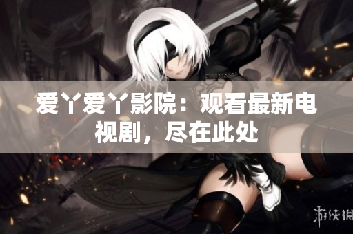爱丫爱丫影院：观看最新电视剧，尽在此处