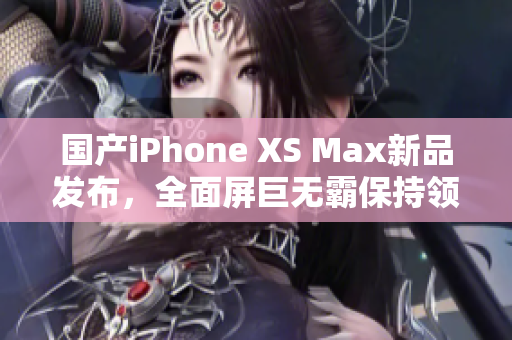 国产iPhone XS Max新品发布，全面屏巨无霸保持领先