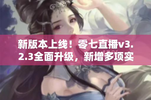 新版本上线！零七直播v3.2.3全面升级，新增多项实用功能