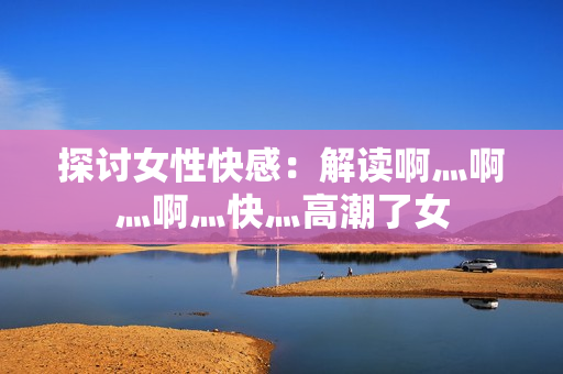 探讨女性快感：解读啊灬啊灬啊灬快灬高潮了女