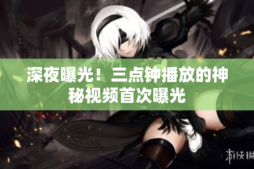 深夜曝光！三点钟播放的神秘视频首次曝光