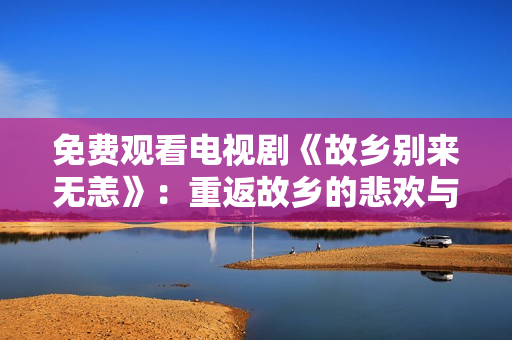 免费观看电视剧《故乡别来无恙》：重返故乡的悲欢与离合