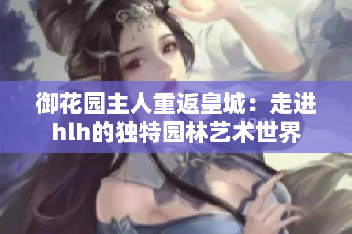 御花园主人重返皇城：走进hlh的独特园林艺术世界