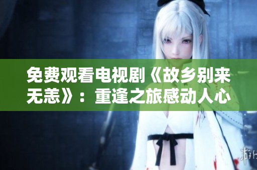 免费观看电视剧《故乡别来无恙》：重逢之旅感动人心