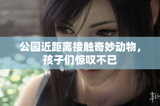 公园近距离接触奇妙动物，孩子们惊叹不已