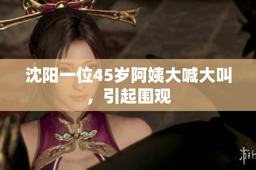 沈阳一位45岁阿姨大喊大叫，引起围观
