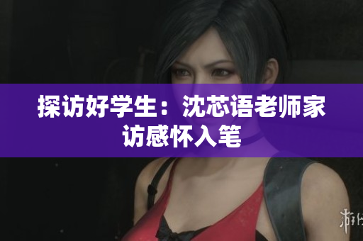 探访好学生：沈芯语老师家访感怀入笔