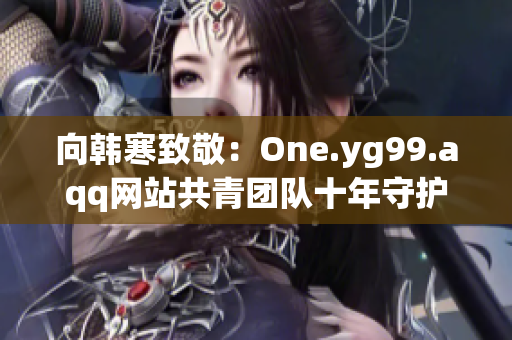 向韩寒致敬：One.yg99.aqq网站共青团队十年守护经验分享