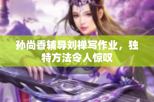 孙尚香辅导刘禅写作业，独特方法令人惊叹