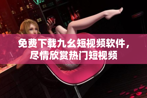 免费下载九幺短视频软件，尽情欣赏热门短视频