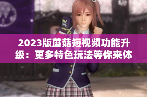 2023版蘑菇短视频功能升级：更多特色玩法等你来体验