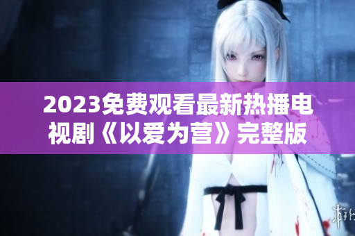 2023免费观看最新热播电视剧《以爱为营》完整版