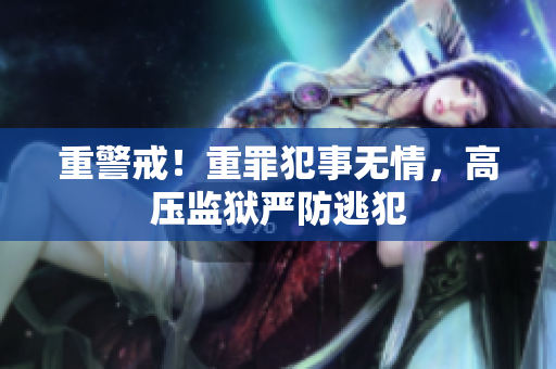 重警戒！重罪犯事无情，高压监狱严防逃犯