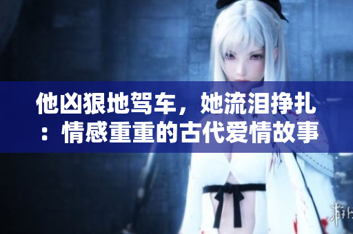 他凶狠地驾车，她流泪挣扎：情感重重的古代爱情故事