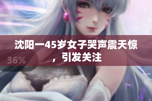 沈阳一45岁女子哭声震天惊，引发关注