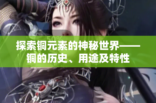 探索铜元素的神秘世界——铜的历史、用途及特性