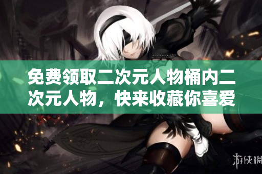 免费领取二次元人物桶内二次元人物，快来收藏你喜爱的角色！
