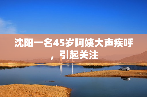沈阳一名45岁阿姨大声疾呼，引起关注