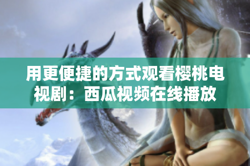 用更便捷的方式观看樱桃电视剧：西瓜视频在线播放