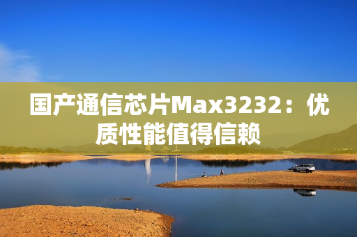 国产通信芯片Max3232：优质性能值得信赖