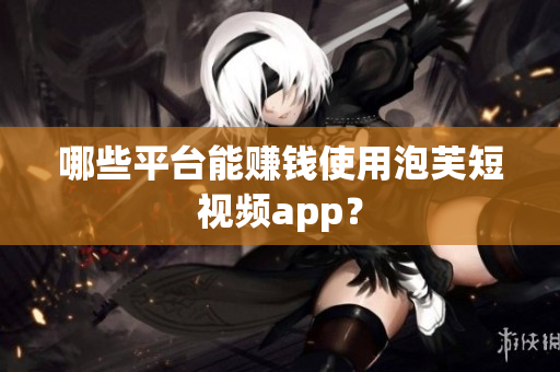 哪些平台能赚钱使用泡芙短视频app？