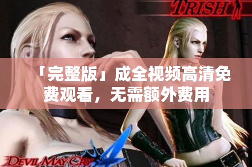 「完整版」成全视频高清免费观看，无需额外费用