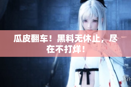 瓜皮翻车！黑料无休止，尽在不打烊！