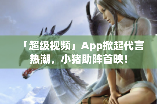 「超级视频」App掀起代言热潮，小猪助阵首映！