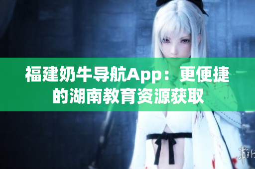 福建奶牛导航App：更便捷的湖南教育资源获取