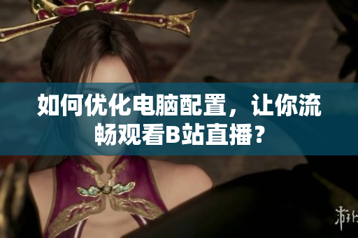 如何优化电脑配置，让你流畅观看B站直播？