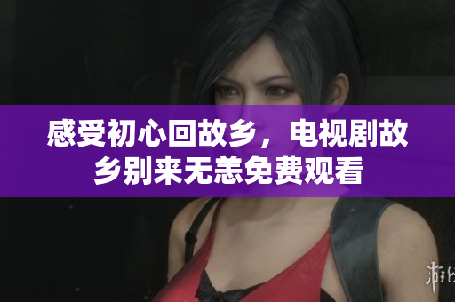 感受初心回故乡，电视剧故乡别来无恙免费观看