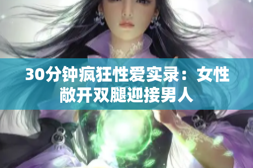30分钟疯狂性爱实录：女性敞开双腿迎接男人