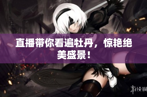直播带你看遍牡丹，惊艳绝美盛景！