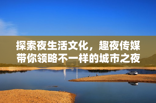 探索夜生活文化，趣夜传媒带你领略不一样的城市之夜