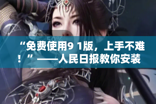 “免费使用9 1版，上手不难！”——人民日报教你安装体验