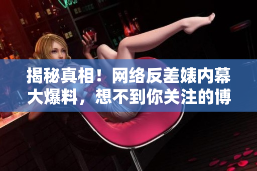 揭秘真相！网络反差婊内幕大爆料，想不到你关注的博主竟是这样的人！