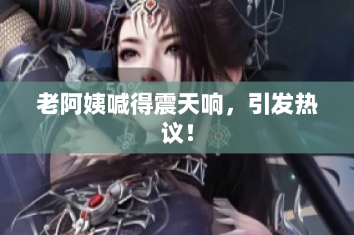 老阿姨喊得震天响，引发热议！
